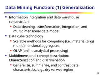 19
Data Mining Function: (1) Generalization
 Information integration and data warehouse
construction
 Data cleaning, transformation, integration, and
multidimensional data model
 Data cube technology
 Scalable methods for computing (i.e., materializing)
multidimensional aggregates
 OLAP (online analytical processing)
 Multidimensional concept description:
Characterization and discrimination
 Generalize, summarize, and contrast data
characteristics, e.g., dry vs. wet region
 