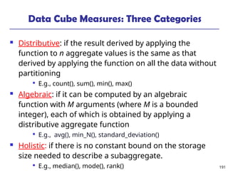 191
Data Cube Measures: Three Categories
 Distributive: if the result derived by applying the
function to n aggregate values is the same as that
derived by applying the function on all the data without
partitioning

E.g., count(), sum(), min(), max()
 Algebraic: if it can be computed by an algebraic
function with M arguments (where M is a bounded
integer), each of which is obtained by applying a
distributive aggregate function

E.g., avg(), min_N(), standard_deviation()
 Holistic: if there is no constant bound on the storage
size needed to describe a subaggregate.

E.g., median(), mode(), rank()
 