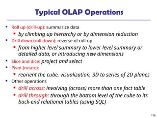 196
Typical OLAP Operations
 Roll up (drill-up): summarize data
 by climbing up hierarchy or by dimension reduction
 Drill down (roll down): reverse of roll-up
 from higher level summary to lower level summary or
detailed data, or introducing new dimensions

Slice and dice: project and select
 Pivot (rotate):
 reorient the cube, visualization, 3D to series of 2D planes
 Other operations
 drill across: involving (across) more than one fact table
 drill through: through the bottom level of the cube to its
back-end relational tables (using SQL)
 