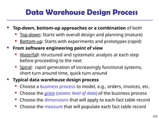 202
Data Warehouse Design Process
 Top-down, bottom-up approaches or a combination of both
 Top-down: Starts with overall design and planning (mature)
 Bottom-up: Starts with experiments and prototypes (rapid)
 From software engineering point of view
 Waterfall: structured and systematic analysis at each step
before proceeding to the next
 Spiral: rapid generation of increasingly functional systems,
short turn around time, quick turn around
 Typical data warehouse design process
 Choose a business process to model, e.g., orders, invoices, etc.
 Choose the grain (atomic level of data) of the business process
 Choose the dimensions that will apply to each fact table record
 Choose the measure that will populate each fact table record
 