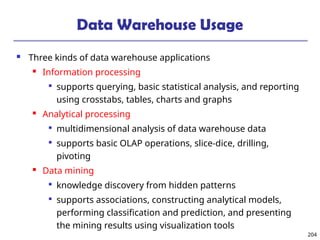 204
Data Warehouse Usage
 Three kinds of data warehouse applications
 Information processing

supports querying, basic statistical analysis, and reporting
using crosstabs, tables, charts and graphs
 Analytical processing

multidimensional analysis of data warehouse data

supports basic OLAP operations, slice-dice, drilling,
pivoting
 Data mining

knowledge discovery from hidden patterns

supports associations, constructing analytical models,
performing classification and prediction, and presenting
the mining results using visualization tools
 