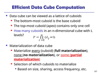 207
Efficient Data Cube Computation
 Data cube can be viewed as a lattice of cuboids
 The bottom-most cuboid is the base cuboid
 The top-most cuboid (apex) contains only one cell
 How many cuboids in an n-dimensional cube with L
levels?
 Materialization of data cube
 Materialize every (cuboid) (full materialization),
none (no materialization), or some (partial
materialization)
 Selection of which cuboids to materialize

Based on size, sharing, access frequency, etc.
)
1
1
( 



n
i
i
L
T
 