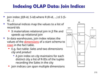 210
Indexing OLAP Data: Join Indices
 Join index: JI(R-id, S-id) where R (R-id, …)  S (S-
id, …)
 Traditional indices map the values to a list of
record ids
 It materializes relational join in JI file and
speeds up relational join
 In data warehouses, join index relates the
values of the dimensions of a start schema to
rows in the fact table.
 E.g. fact table: Sales and two dimensions
city and product

A join index on city maintains for each
distinct city a list of R-IDs of the tuples
recording the Sales in the city
 Join indices can span multiple dimensions
 