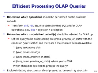 211
Efficient Processing OLAP Queries
 Determine which operations should be performed on the available
cuboids
 Transform drill, roll, etc. into corresponding SQL and/or OLAP
operations, e.g., dice = selection + projection
 Determine which materialized cuboid(s) should be selected for OLAP op.
 Let the query to be processed be on {brand, province_or_state} with the
condition “year = 2004”, and there are 4 materialized cuboids available:
1) {year, item_name, city}
2) {year, brand, country}
3) {year, brand, province_or_state}
4) {item_name, province_or_state} where year = 2004
Which should be selected to process the query?
 Explore indexing structures and compressed vs. dense array structs in
 