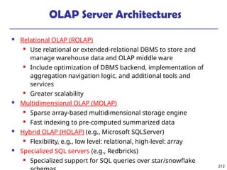 212
OLAP Server Architectures
 Relational OLAP (ROLAP)
 Use relational or extended-relational DBMS to store and
manage warehouse data and OLAP middle ware
 Include optimization of DBMS backend, implementation of
aggregation navigation logic, and additional tools and
services
 Greater scalability
 Multidimensional OLAP (MOLAP)
 Sparse array-based multidimensional storage engine
 Fast indexing to pre-computed summarized data
 Hybrid OLAP (HOLAP) (e.g., Microsoft SQLServer)
 Flexibility, e.g., low level: relational, high-level: array
 Specialized SQL servers (e.g., Redbricks)
 Specialized support for SQL queries over star/snowflake
 