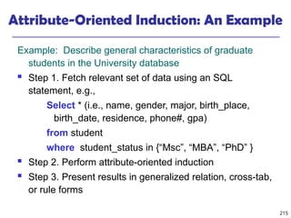 215
Attribute-Oriented Induction: An Example
Example: Describe general characteristics of graduate
students in the University database
 Step 1. Fetch relevant set of data using an SQL
statement, e.g.,
Select * (i.e., name, gender, major, birth_place,
birth_date, residence, phone#, gpa)
from student
where student_status in {“Msc”, “MBA”, “PhD” }
 Step 2. Perform attribute-oriented induction
 Step 3. Present results in generalized relation, cross-tab,
or rule forms
 