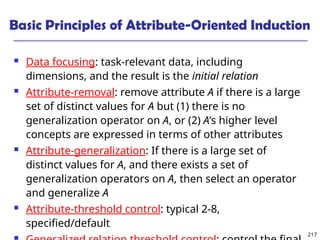 217
Basic Principles of Attribute-Oriented Induction
 Data focusing: task-relevant data, including
dimensions, and the result is the initial relation
 Attribute-removal: remove attribute A if there is a large
set of distinct values for A but (1) there is no
generalization operator on A, or (2) A’s higher level
concepts are expressed in terms of other attributes
 Attribute-generalization: If there is a large set of
distinct values for A, and there exists a set of
generalization operators on A, then select an operator
and generalize A
 Attribute-threshold control: typical 2-8,
specified/default
 