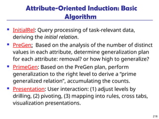 218
Attribute-Oriented Induction: Basic
Algorithm
 InitialRel: Query processing of task-relevant data,
deriving the initial relation.
 PreGen: Based on the analysis of the number of distinct
values in each attribute, determine generalization plan
for each attribute: removal? or how high to generalize?
 PrimeGen: Based on the PreGen plan, perform
generalization to the right level to derive a “prime
generalized relation”, accumulating the counts.
 Presentation: User interaction: (1) adjust levels by
drilling, (2) pivoting, (3) mapping into rules, cross tabs,
visualization presentations.
 