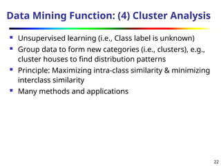 22
Data Mining Function: (4) Cluster Analysis
 Unsupervised learning (i.e., Class label is unknown)
 Group data to form new categories (i.e., clusters), e.g.,
cluster houses to find distribution patterns
 Principle: Maximizing intra-class similarity & minimizing
interclass similarity
 Many methods and applications
 