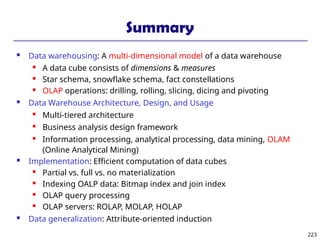 223
Summary
 Data warehousing: A multi-dimensional model of a data warehouse
 A data cube consists of dimensions & measures
 Star schema, snowflake schema, fact constellations
 OLAP operations: drilling, rolling, slicing, dicing and pivoting
 Data Warehouse Architecture, Design, and Usage
 Multi-tiered architecture
 Business analysis design framework
 Information processing, analytical processing, data mining, OLAM
(Online Analytical Mining)
 Implementation: Efficient computation of data cubes
 Partial vs. full vs. no materialization
 Indexing OALP data: Bitmap index and join index
 OLAP query processing
 OLAP servers: ROLAP, MOLAP, HOLAP
 Data generalization: Attribute-oriented induction
 