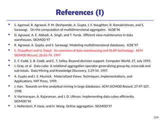 224
References (I)
 S. Agarwal, R. Agrawal, P. M. Deshpande, A. Gupta, J. F. Naughton, R. Ramakrishnan, and S.
Sarawagi. On the computation of multidimensional aggregates. VLDB’96
 D. Agrawal, A. E. Abbadi, A. Singh, and T. Yurek. Efficient view maintenance in data
warehouses. SIGMOD’97
 R. Agrawal, A. Gupta, and S. Sarawagi. Modeling multidimensional databases. ICDE’97
 S. Chaudhuri and U. Dayal. An overview of data warehousing and OLAP technology. ACM
SIGMOD Record, 26:65-74, 1997
 E. F. Codd, S. B. Codd, and C. T. Salley. Beyond decision support. Computer World, 27, July 1993.
 J. Gray, et al. Data cube: A relational aggregation operator generalizing group-by, cross-tab and
sub-totals. Data Mining and Knowledge Discovery, 1:29-54, 1997.
 A. Gupta and I. S. Mumick. Materialized Views: Techniques, Implementations, and
Applications. MIT Press, 1999.
 J. Han. Towards on-line analytical mining in large databases. ACM SIGMOD Record, 27:97-107,
1998.
 V. Harinarayan, A. Rajaraman, and J. D. Ullman. Implementing data cubes efficiently.
SIGMOD’96
 J. Hellerstein, P. Haas, and H. Wang. Online aggregation. SIGMOD'97
 
