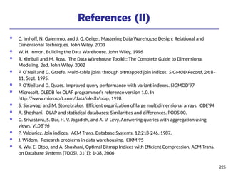 225
References (II)
 C. Imhoff, N. Galemmo, and J. G. Geiger. Mastering Data Warehouse Design: Relational and
Dimensional Techniques. John Wiley, 2003
 W. H. Inmon. Building the Data Warehouse. John Wiley, 1996
 R. Kimball and M. Ross. The Data Warehouse Toolkit: The Complete Guide to Dimensional
Modeling. 2ed. John Wiley, 2002
 P. O’Neil and G. Graefe. Multi-table joins through bitmapped join indices. SIGMOD Record, 24:8–
11, Sept. 1995.
 P. O'Neil and D. Quass. Improved query performance with variant indexes. SIGMOD'97
 Microsoft. OLEDB for OLAP programmer's reference version 1.0. In
http://www.microsoft.com/data/oledb/olap, 1998
 S. Sarawagi and M. Stonebraker. Efficient organization of large multidimensional arrays. ICDE'94
 A. Shoshani. OLAP and statistical databases: Similarities and differences. PODS’00.
 D. Srivastava, S. Dar, H. V. Jagadish, and A. V. Levy. Answering queries with aggregation using
views. VLDB'96
 P. Valduriez. Join indices. ACM Trans. Database Systems, 12:218-246, 1987.
 J. Widom. Research problems in data warehousing. CIKM’95
 K. Wu, E. Otoo, and A. Shoshani, Optimal Bitmap Indices with Efficient Compression, ACM Trans.
on Database Systems (TODS), 31(1): 1-38, 2006
 
