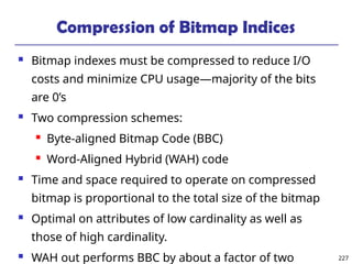 227
Compression of Bitmap Indices
 Bitmap indexes must be compressed to reduce I/O
costs and minimize CPU usage—majority of the bits
are 0’s
 Two compression schemes:
 Byte-aligned Bitmap Code (BBC)
 Word-Aligned Hybrid (WAH) code
 Time and space required to operate on compressed
bitmap is proportional to the total size of the bitmap
 Optimal on attributes of low cardinality as well as
those of high cardinality.
 WAH out performs BBC by about a factor of two
 