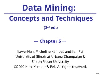 228
228
Data Mining:
Concepts and Techniques
(3rd
ed.)
— Chapter 5 —
Jiawei Han, Micheline Kamber, and Jian Pei
University of Illinois at Urbana-Champaign &
Simon Fraser University
©2010 Han, Kamber & Pei. All rights reserved.
 