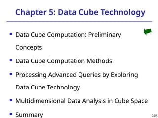 229
229
Chapter 5: Data Cube Technology
 Data Cube Computation: Preliminary
Concepts
 Data Cube Computation Methods
 Processing Advanced Queries by Exploring
Data Cube Technology
 Multidimensional Data Analysis in Cube Space
 Summary
 