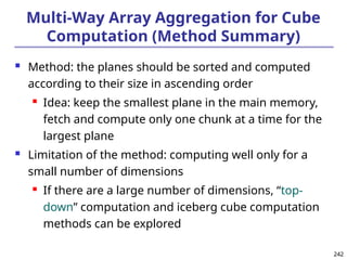 242
242
Multi-Way Array Aggregation for Cube
Computation (Method Summary)
 Method: the planes should be sorted and computed
according to their size in ascending order
 Idea: keep the smallest plane in the main memory,
fetch and compute only one chunk at a time for the
largest plane
 Limitation of the method: computing well only for a
small number of dimensions
 If there are a large number of dimensions, “top-
down” computation and iceberg cube computation
methods can be explored
 