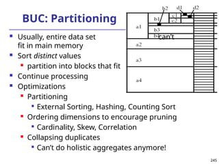 245
245
BUC: Partitioning
 Usually, entire data set can’t
fit in main memory
 Sort distinct values
 partition into blocks that fit
 Continue processing
 Optimizations
 Partitioning

External Sorting, Hashing, Counting Sort
 Ordering dimensions to encourage pruning

Cardinality, Skew, Correlation
 Collapsing duplicates

Can’t do holistic aggregates anymore!
 