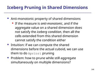 248
248
Iceberg Pruning in Shared Dimensions
 Anti-monotonic property of shared dimensions
 If the measure is anti-monotonic, and if the
aggregate value on a shared dimension does
not satisfy the iceberg condition, then all the
cells extended from this shared dimension
cannot satisfy the condition either
 Intuition: if we can compute the shared
dimensions before the actual cuboid, we can use
them to do Apriori pruning
 Problem: how to prune while still aggregate
simultaneously on multiple dimensions?
 