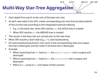 256
256
Multi-Way Star-Tree Aggregation
 Start depth-first search at the root of the base star tree
 At each new node in the DFS, create corresponding star tree that are descendants
of the current tree according to the integrated traversal ordering
 E.g., in the base tree, when DFS reaches a1, the ACD/A tree is created
 When DFS reaches b*, the ABD/AD tree is created
 The counts in the base tree are carried over to the new trees
 When DFS reaches a leaf node (e.g., d*), start backtracking
 On every backtracking branch, the count in the corresponding trees are output,
the tree is destroyed, and the node in the base tree is destroyed
 Example
 When traversing from d* back to c*, the a1b*c*/a1b*c* tree is output and
destroyed
 When traversing from c* back to b*, the a1b*D/a1b* tree is output and
destroyed
 When at b*, jump to b1 and repeat similar process
ABC /ABC
ABD/AB
ACD /A
BCD
ABCD
 