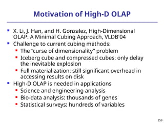 259
259
Motivation of High-D OLAP
 X. Li, J. Han, and H. Gonzalez, High-Dimensional
OLAP: A Minimal Cubing Approach, VLDB'04
 Challenge to current cubing methods:
 The “curse of dimensionality’’ problem
 Iceberg cube and compressed cubes: only delay
the inevitable explosion
 Full materialization: still significant overhead in
accessing results on disk
 High-D OLAP is needed in applications
 Science and engineering analysis
 Bio-data analysis: thousands of genes
 Statistical surveys: hundreds of variables
 