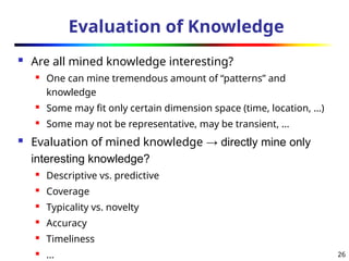 26
Evaluation of Knowledge
 Are all mined knowledge interesting?
 One can mine tremendous amount of “patterns” and
knowledge
 Some may fit only certain dimension space (time, location, …)
 Some may not be representative, may be transient, …
 Evaluation of mined knowledge → directly mine only
interesting knowledge?
 Descriptive vs. predictive
 Coverage
 Typicality vs. novelty
 Accuracy
 Timeliness
 …
 