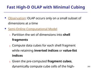 260
260
Fast High-D OLAP with Minimal Cubing
 Observation: OLAP occurs only on a small subset of
dimensions at a time
 Semi-Online Computational Model
1. Partition the set of dimensions into shell
fragments
2. Compute data cubes for each shell fragment
while retaining inverted indices or value-list
indices
3. Given the pre-computed fragment cubes,
dynamically compute cube cells of the high-
 