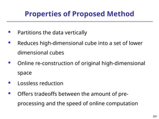 261
261
Properties of Proposed Method
 Partitions the data vertically
 Reduces high-dimensional cube into a set of lower
dimensional cubes
 Online re-construction of original high-dimensional
space
 Lossless reduction
 Offers tradeoffs between the amount of pre-
processing and the speed of online computation
 