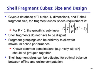 265
265
Shell Fragment Cubes: Size and Design
 Given a database of T tuples, D dimensions, and F shell
fragment size, the fragment cubes’ space requirement is:
 For F < 5, the growth is sub-linear
 Shell fragments do not have to be disjoint
 Fragment groupings can be arbitrary to allow for
maximum online performance
 Known common combinations (e.g.,<city, state>)
should be grouped together.
 Shell fragment sizes can be adjusted for optimal balance
between offline and online computation

O T
D
F






(2F
 1)






 