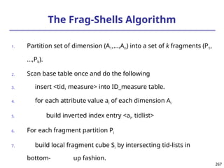 267
267
The Frag-Shells Algorithm
1. Partition set of dimension (A1,…,An) into a set of k fragments (P1,
…,Pk).
2. Scan base table once and do the following
3. insert <tid, measure> into ID_measure table.
4. for each attribute value ai of each dimension Ai
5. build inverted index entry <ai, tidlist>
6. For each fragment partition Pi
7. build local fragment cube Si by intersecting tid-lists in
bottom- up fashion.
 