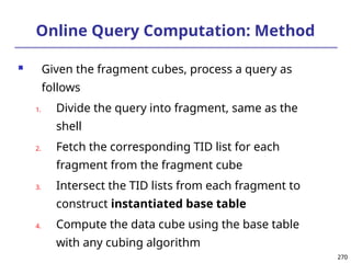 270
270
Online Query Computation: Method
 Given the fragment cubes, process a query as
follows
1. Divide the query into fragment, same as the
shell
2. Fetch the corresponding TID list for each
fragment from the fragment cube
3. Intersect the TID lists from each fragment to
construct instantiated base table
4. Compute the data cube using the base table
with any cubing algorithm
 