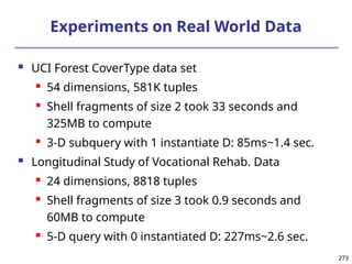273
273
Experiments on Real World Data
 UCI Forest CoverType data set
 54 dimensions, 581K tuples
 Shell fragments of size 2 took 33 seconds and
325MB to compute
 3-D subquery with 1 instantiate D: 85ms~1.4 sec.
 Longitudinal Study of Vocational Rehab. Data
 24 dimensions, 8818 tuples
 Shell fragments of size 3 took 0.9 seconds and
60MB to compute
 5-D query with 0 instantiated D: 227ms~2.6 sec.
 