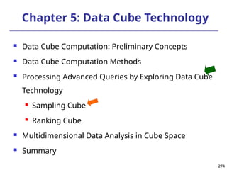 274
274
Chapter 5: Data Cube Technology
 Data Cube Computation: Preliminary Concepts
 Data Cube Computation Methods
 Processing Advanced Queries by Exploring Data Cube
Technology
 Sampling Cube
 Ranking Cube
 Multidimensional Data Analysis in Cube Space
 Summary
 