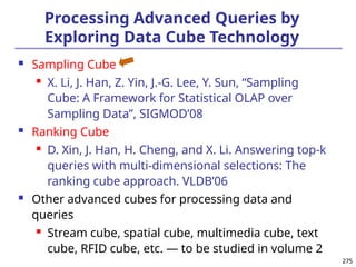 275
275
Processing Advanced Queries by
Exploring Data Cube Technology
 Sampling Cube
 X. Li, J. Han, Z. Yin, J.-G. Lee, Y. Sun, “Sampling
Cube: A Framework for Statistical OLAP over
Sampling Data”, SIGMOD’08
 Ranking Cube
 D. Xin, J. Han, H. Cheng, and X. Li. Answering top-k
queries with multi-dimensional selections: The
ranking cube approach. VLDB’06
 Other advanced cubes for processing data and
queries
 Stream cube, spatial cube, multimedia cube, text
cube, RFID cube, etc. — to be studied in volume 2
 