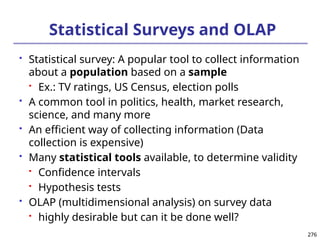276
276
Statistical Surveys and OLAP
 Statistical survey: A popular tool to collect information
about a population based on a sample
 Ex.: TV ratings, US Census, election polls
 A common tool in politics, health, market research,
science, and many more
 An efficient way of collecting information (Data
collection is expensive)
 Many statistical tools available, to determine validity
 Confidence intervals
 Hypothesis tests
 OLAP (multidimensional analysis) on survey data
 highly desirable but can it be done well?
 