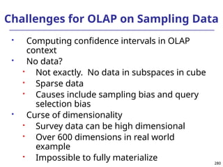 280
280
Challenges for OLAP on Sampling Data
 Computing confidence intervals in OLAP
context
 No data?
 Not exactly. No data in subspaces in cube
 Sparse data
 Causes include sampling bias and query
selection bias
 Curse of dimensionality
 Survey data can be high dimensional
 Over 600 dimensions in real world
example
 Impossible to fully materialize
 