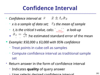 282
282
Confidence Interval
 Confidence interval at :

x is a sample of data set; is the mean of sample
 tc is the critical t-value, calculated by a look-up
 is the estimated standard error of the mean
 Example: $50,000 ± $3,000 with 95% confidence

Treat points in cube cell as samples

Compute confidence interval as traditional sample
set
 Return answer in the form of confidence interval

Indicates quality of query answer

No
Image
 