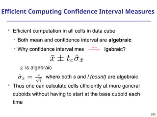 283
283
Efficient Computing Confidence Interval Measures
 Efficient computation in all cells in data cube

Both mean and confidence interval are algebraic

Why confidence interval measure is algebraic?
is algebraic
where both s and l (count) are algebraic
 Thus one can calculate cells efficiently at more general
cuboids without having to start at the base cuboid each
time
No
Image
 