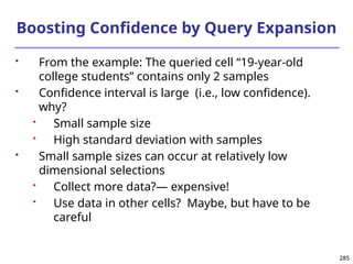 285
285
Boosting Confidence by Query Expansion
 From the example: The queried cell “19-year-old
college students” contains only 2 samples
 Confidence interval is large (i.e., low confidence).
why?
 Small sample size
 High standard deviation with samples
 Small sample sizes can occur at relatively low
dimensional selections
 Collect more data?― expensive!
 Use data in other cells? Maybe, but have to be
careful
 