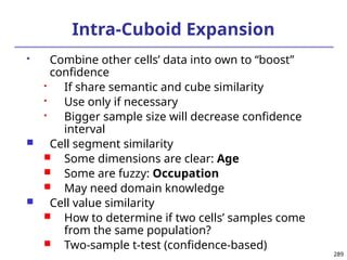 289
Intra-Cuboid Expansion
 Combine other cells’ data into own to “boost”
confidence
 If share semantic and cube similarity
 Use only if necessary
 Bigger sample size will decrease confidence
interval
 Cell segment similarity
 Some dimensions are clear: Age
 Some are fuzzy: Occupation
 May need domain knowledge
 Cell value similarity
 How to determine if two cells’ samples come
from the same population?
 Two-sample t-test (confidence-based)
 