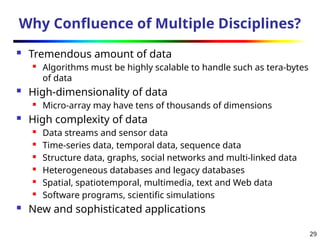 29
Why Confluence of Multiple Disciplines?
 Tremendous amount of data
 Algorithms must be highly scalable to handle such as tera-bytes
of data
 High-dimensionality of data
 Micro-array may have tens of thousands of dimensions
 High complexity of data
 Data streams and sensor data
 Time-series data, temporal data, sequence data
 Structure data, graphs, social networks and multi-linked data
 Heterogeneous databases and legacy databases
 Spatial, spatiotemporal, multimedia, text and Web data
 Software programs, scientific simulations
 New and sophisticated applications
 