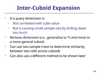 290
290
Inter-Cuboid Expansion
 If a query dimension is

Not correlated with cube value

But is causing small sample size by drilling down
too much
 Remove dimension (i.e., generalize to *) and move to
a more general cuboid
 Can use two-sample t-test to determine similarity
between two cells across cuboids
 Can also use a different method to be shown later
 