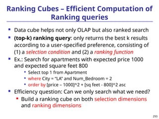 293
Ranking Cubes – Efficient Computation of
Ranking queries
 Data cube helps not only OLAP but also ranked search
 (top-k) ranking query: only returns the best k results
according to a user-specified preference, consisting of
(1) a selection condition and (2) a ranking function
 Ex.: Search for apartments with expected price 1000
and expected square feet 800

Select top 1 from Apartment

where City = “LA” and Num_Bedroom = 2

order by [price – 1000]^2 + [sq feet - 800]^2 asc
 Efficiency question: Can we only search what we need?
 Build a ranking cube on both selection dimensions
and ranking dimensions
 