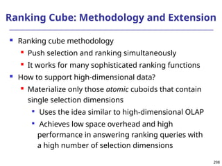 298
Ranking Cube: Methodology and Extension
 Ranking cube methodology
 Push selection and ranking simultaneously
 It works for many sophisticated ranking functions
 How to support high-dimensional data?
 Materialize only those atomic cuboids that contain
single selection dimensions

Uses the idea similar to high-dimensional OLAP

Achieves low space overhead and high
performance in answering ranking queries with
a high number of selection dimensions
 