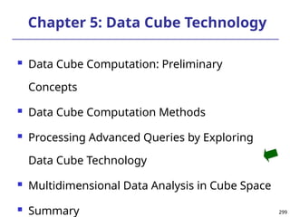 299
299
Chapter 5: Data Cube Technology
 Data Cube Computation: Preliminary
Concepts
 Data Cube Computation Methods
 Processing Advanced Queries by Exploring
Data Cube Technology
 Multidimensional Data Analysis in Cube Space
 Summary
 
