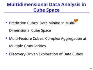 300
300
Multidimensional Data Analysis in
Cube Space
 Prediction Cubes: Data Mining in Multi-
Dimensional Cube Space
 Multi-Feature Cubes: Complex Aggregation at
Multiple Granularities
 Discovery-Driven Exploration of Data Cubes
 