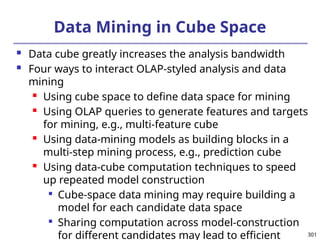 301
Data Mining in Cube Space
 Data cube greatly increases the analysis bandwidth
 Four ways to interact OLAP-styled analysis and data
mining
 Using cube space to define data space for mining
 Using OLAP queries to generate features and targets
for mining, e.g., multi-feature cube
 Using data-mining models as building blocks in a
multi-step mining process, e.g., prediction cube
 Using data-cube computation techniques to speed
up repeated model construction

Cube-space data mining may require building a
model for each candidate data space

Sharing computation across model-construction
for different candidates may lead to efficient
 