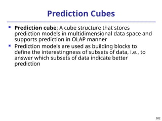 302
Prediction Cubes
 Prediction cube: A cube structure that stores
prediction models in multidimensional data space and
supports prediction in OLAP manner
 Prediction models are used as building blocks to
define the interestingness of subsets of data, i.e., to
answer which subsets of data indicate better
prediction
 