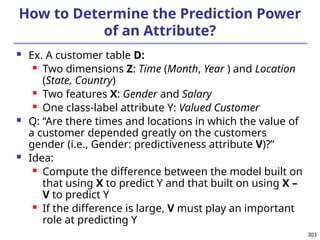 303
How to Determine the Prediction Power
of an Attribute?
 Ex. A customer table D:
 Two dimensions Z: Time (Month, Year ) and Location
(State, Country)
 Two features X: Gender and Salary
 One class-label attribute Y: Valued Customer
 Q: “Are there times and locations in which the value of
a customer depended greatly on the customers
gender (i.e., Gender: predictiveness attribute V)?”
 Idea:
 Compute the difference between the model built on
that using X to predict Y and that built on using X –
V to predict Y
 If the difference is large, V must play an important
role at predicting Y
 