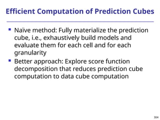 304
Efficient Computation of Prediction Cubes
 Naïve method: Fully materialize the prediction
cube, i.e., exhaustively build models and
evaluate them for each cell and for each
granularity
 Better approach: Explore score function
decomposition that reduces prediction cube
computation to data cube computation
 