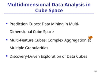 305
305
Multidimensional Data Analysis in
Cube Space
 Prediction Cubes: Data Mining in Multi-
Dimensional Cube Space
 Multi-Feature Cubes: Complex Aggregation at
Multiple Granularities
 Discovery-Driven Exploration of Data Cubes
 